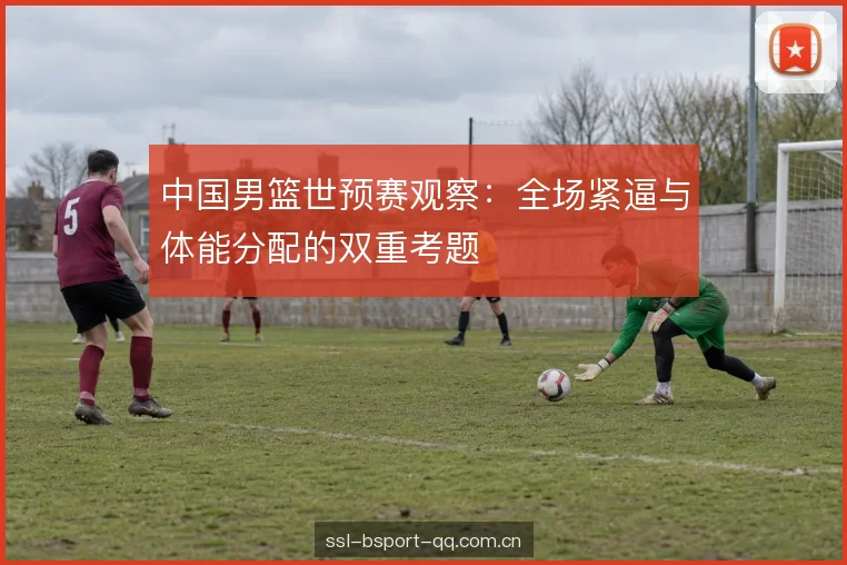 中国男篮世预赛观察：全场紧逼与体能分配的双重考题